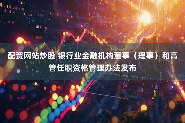 配资网站炒股 银行业金融机构董事（理事）和高管任职资格管理办法发布