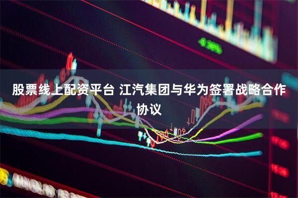 股票线上配资平台 江汽集团与华为签署战略合作协议