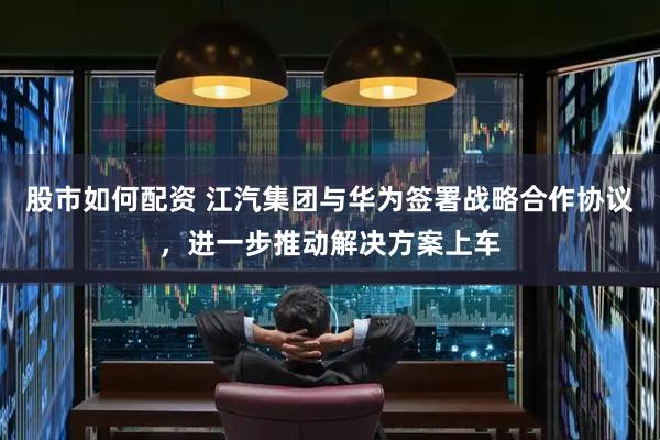 股市如何配资 江汽集团与华为签署战略合作协议，进一步推动解决方案上车