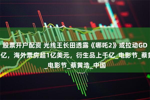 股票开户配资 光线王长田透露《哪吒2》或拉动GDP超2000亿，海外票房超1亿美元，衍生品上千亿_电影节_蔡黄浩_中国