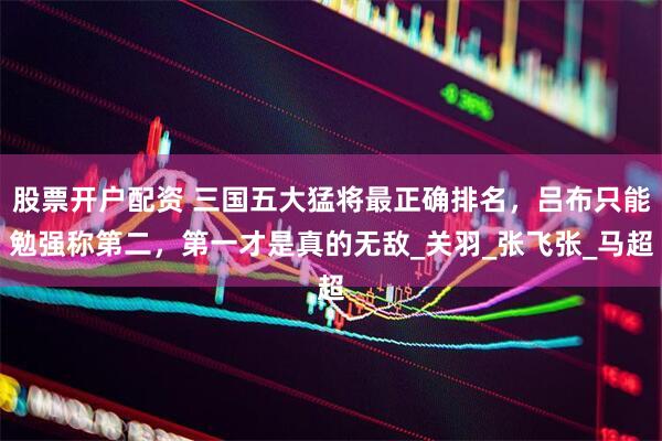 股票开户配资 三国五大猛将最正确排名，吕布只能勉强称第二，第一才是真的无敌_关羽_张飞张_马超