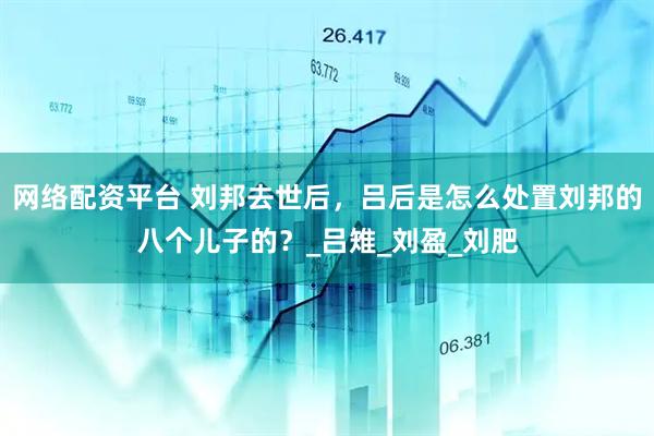 网络配资平台 刘邦去世后，吕后是怎么处置刘邦的八个儿子的？_吕雉_刘盈_刘肥