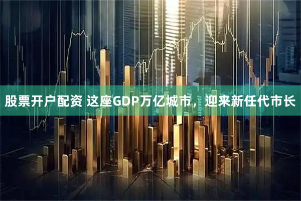 股票开户配资 这座GDP万亿城市，迎来新任代市长