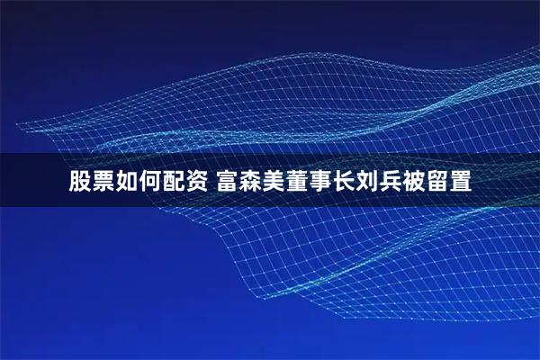 股票如何配资 富森美董事长刘兵被留置