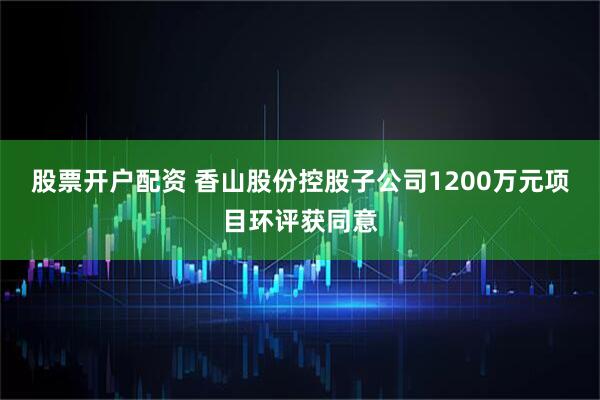 股票开户配资 香山股份控股子公司1200万元项目环评获同意