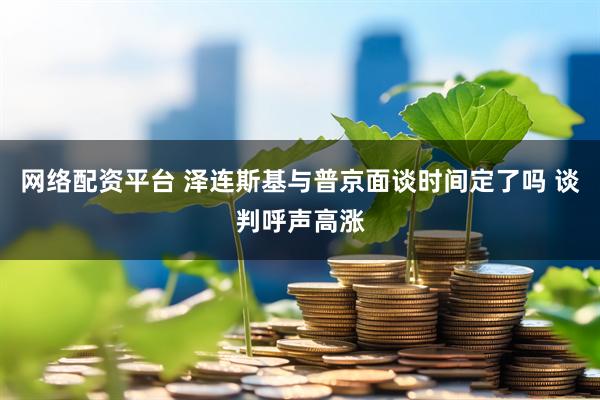 网络配资平台 泽连斯基与普京面谈时间定了吗 谈判呼声高涨