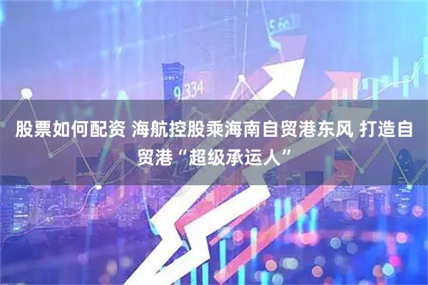 股票如何配资 海航控股乘海南自贸港东风 打造自贸港“超级承运人”