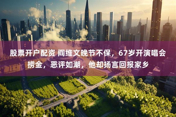 股票开户配资 阎维文晚节不保，67岁开演唱会捞金，恶评如潮，他却扬言回报家乡