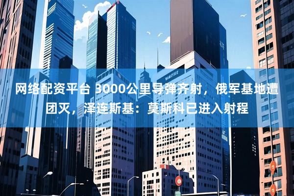 网络配资平台 3000公里导弹齐射，俄军基地遭团灭，泽连斯基：莫斯科已进入射程