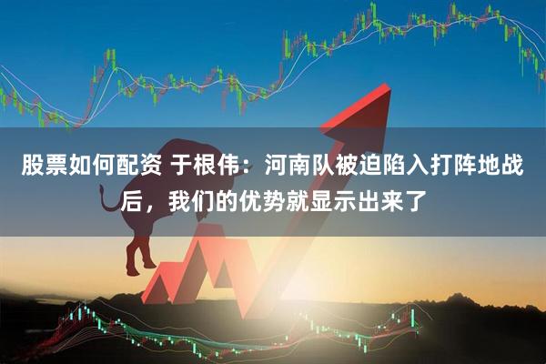 股票如何配资 于根伟：河南队被迫陷入打阵地战后，我们的优势就显示出来了