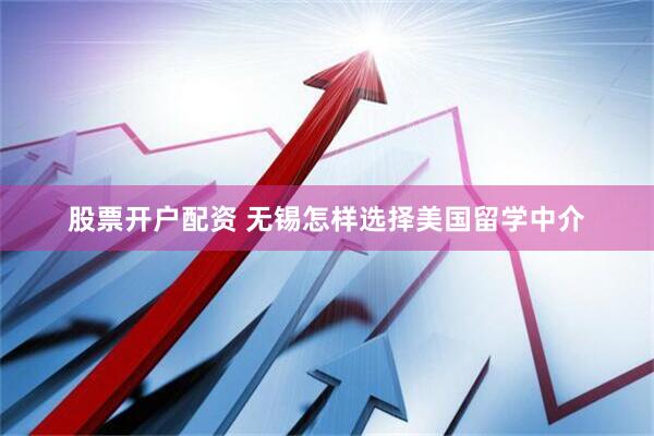 股票开户配资 无锡怎样选择美国留学中介