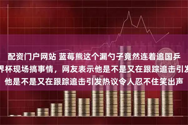 配资门户网站 蓝莓熊这个漏勺子竟然连着追国乒从成都到澳门，跑到世界杯现场搞事情，网友表示他是不是又在跟踪追击引发热议令人忍不住笑出声