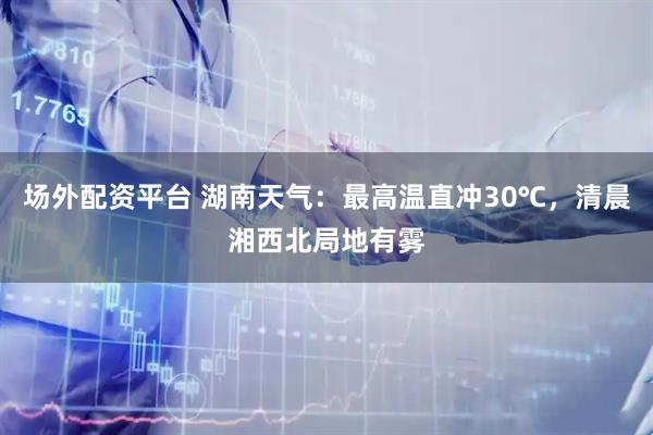 场外配资平台 湖南天气：最高温直冲30℃，清晨湘西北局地有雾