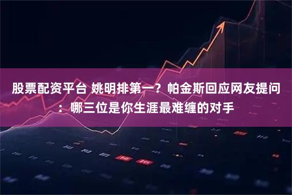 股票配资平台 姚明排第一？帕金斯回应网友提问：哪三位是你生涯最难缠的对手