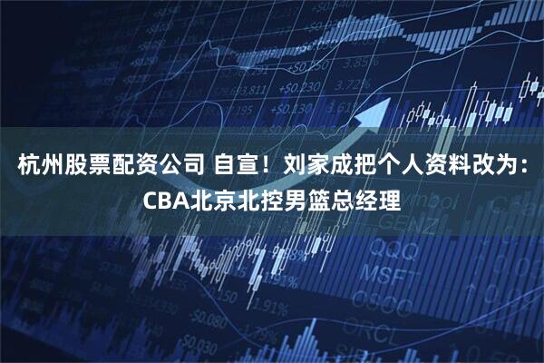 杭州股票配资公司 自宣！刘家成把个人资料改为：CBA北京北控男篮总经理