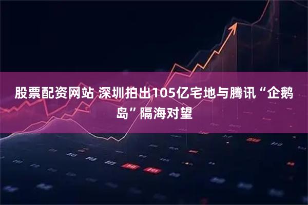 股票配资网站 深圳拍出105亿宅地　与腾讯“企鹅岛”隔海对望