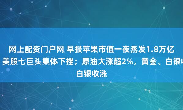 网上配资门户网 早报苹果市值一夜蒸发1.8万亿元，美股七巨头集体下挫；原油大涨超2%，黄金、白银收涨