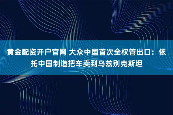 黄金配资开户官网 大众中国首次全权管出口：依托中国制造把车卖到乌兹别克斯坦