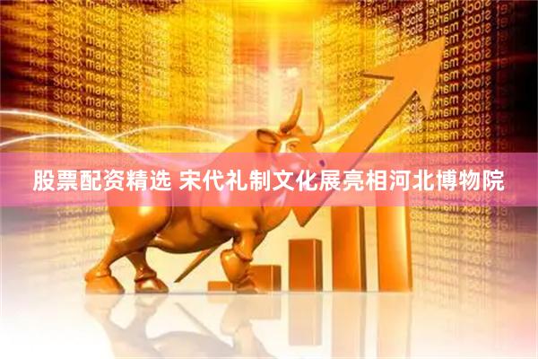 股票配资精选 宋代礼制文化展亮相河北博物院