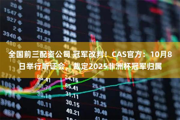 全国前三配资公司 冠军改判！CAS官方：10月8日举行听证会，裁定2025非洲杯冠军归属