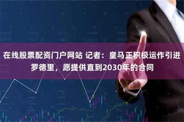在线股票配资门户网站 记者：皇马正积极运作引进罗德里，愿提供直到2030年的合同
