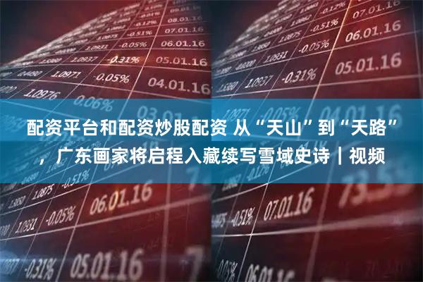 配资平台和配资炒股配资 从“天山”到“天路”，广东画家将启程入藏续写雪域史诗｜视频