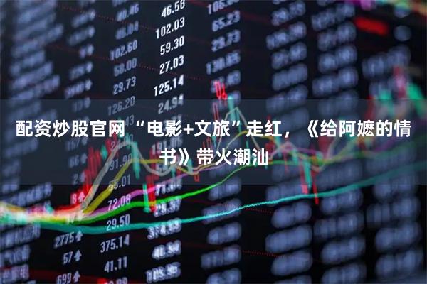 配资炒股官网 “电影+文旅”走红,《给阿嬷的情书》带火潮汕