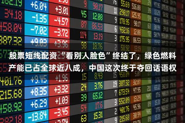 股票短线配资 “看别人脸色”终结了，绿色燃料产能已占全球近八成，中国这次终于夺回话语权