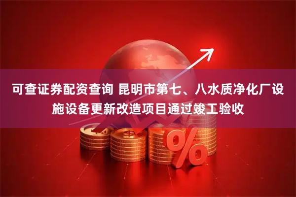 可查证券配资查询 昆明市第七、八水质净化厂设施设备更新改造项目通过竣工验收