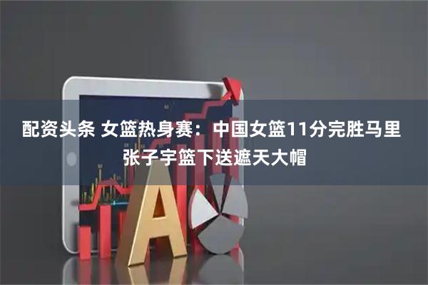 配资头条 女篮热身赛：中国女篮11分完胜马里 张子宇篮下送遮天大帽