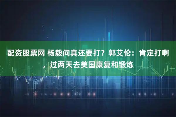 配资股票网 杨毅问真还要打？郭艾伦：肯定打啊，过两天去美国康复和锻炼