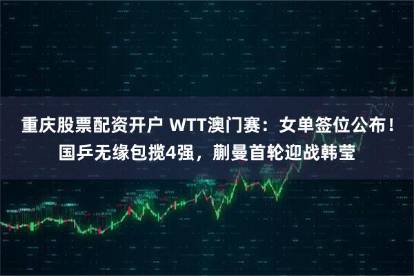 重庆股票配资开户 WTT澳门赛：女单签位公布！国乒无缘包揽4强，蒯曼首轮迎战韩莹
