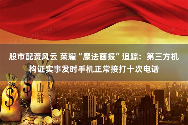 股市配资风云 荣耀“魔法画报”追踪：第三方机构证实事发时手机正常接打十次电话