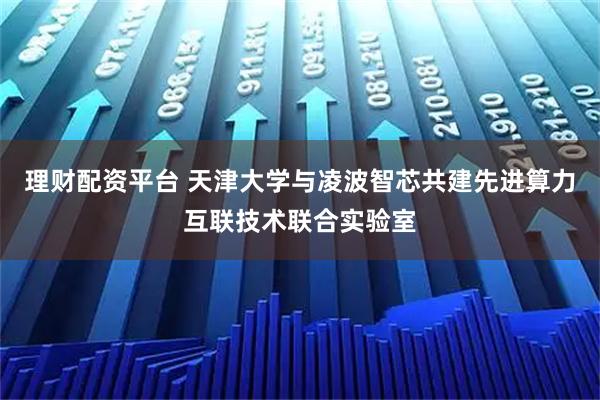 理财配资平台 天津大学与凌波智芯共建先进算力互联技术联合实验室
