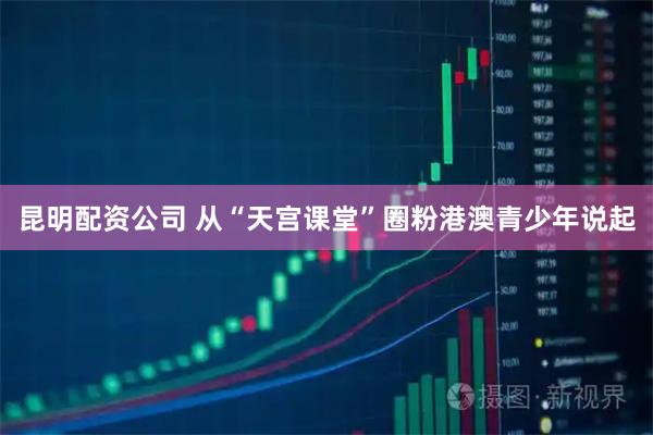 昆明配资公司 从“天宫课堂”圈粉港澳青少年说起