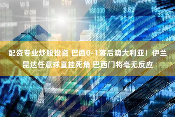 配资专业炒股投资 巴西0-1落后澳大利亚！伊兰昆达任意球直挂死角 巴西门将毫无反应