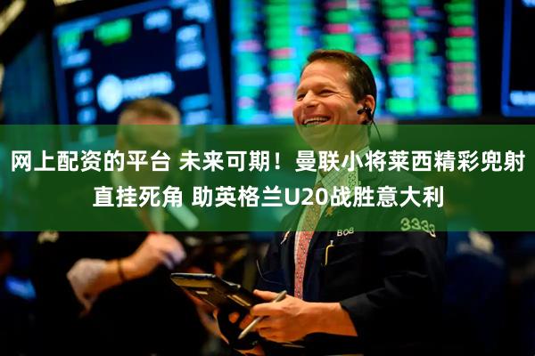 网上配资的平台 未来可期！曼联小将莱西精彩兜射直挂死角 助英格兰U20战胜意大利