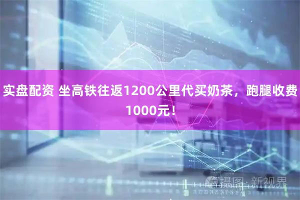 实盘配资 坐高铁往返1200公里代买奶茶,跑腿收费1000元!